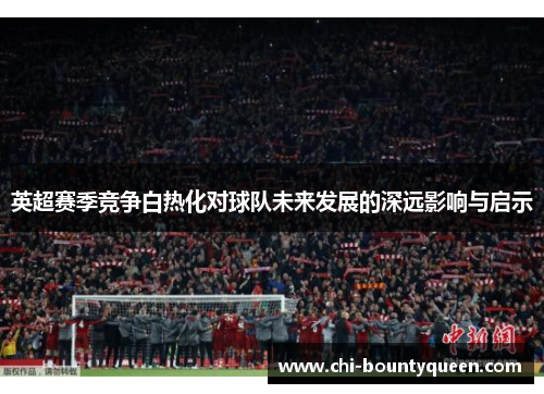 英超赛季竞争白热化对球队未来发展的深远影响与启示