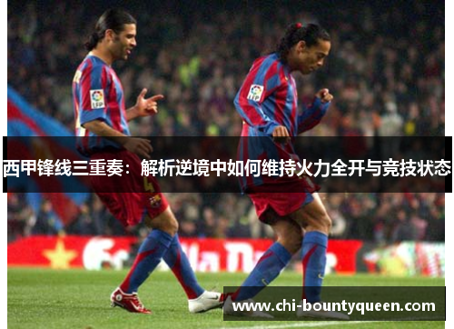 西甲锋线三重奏:解析逆境中如何维持火力全开与竞技状态 西甲锋线三重奏:解析逆境中如何维持火力全开与竞技状态