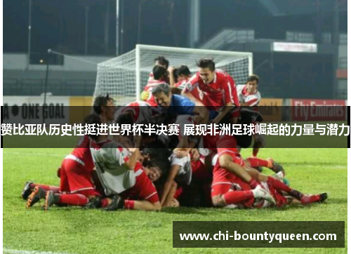 赞比亚队历史性挺进世界杯半决赛 展现非洲足球崛起的力量与潜力