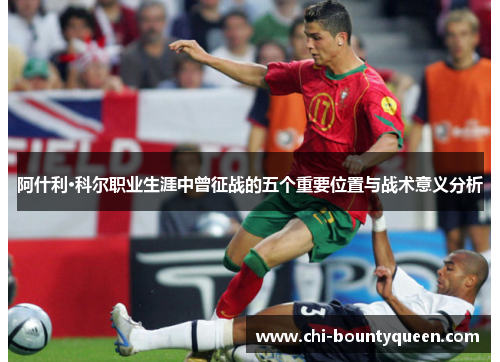 阿什利·科尔职业生涯中曾征战的五个重要位置与战术意义分析 阿什利·科尔职业生涯中曾征战的五个重要位置与战术意义分析