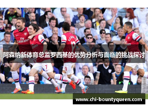 阿森纳新体育总监罗西基的优势分析与面临的挑战探讨 阿森纳新体育总监罗西基的优势分析与面临的挑战探讨