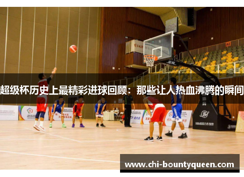 超级杯历史上最精彩进球回顾:那些让人热血沸腾的瞬间 超级杯历史上最精彩进球回顾:那些让人热血沸腾的瞬间