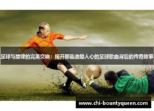 足球与旋律的完美交响:揭开那些激励人心的足球歌曲背后的传奇故事 足球与旋律的完美交响:揭开那些激励人心的足球歌曲背后的传奇故事