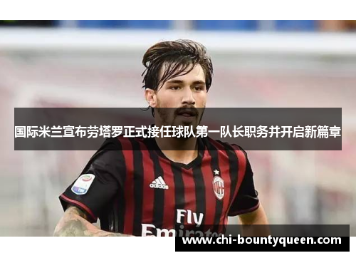国际米兰宣布劳塔罗正式接任球队第一队长职务并开启新篇章