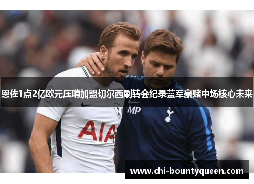 恩佐1点2亿欧元压哨加盟切尔西刷转会纪录蓝军豪赌中场核心未来 恩佐1点2亿欧元压哨加盟切尔西刷转会纪录蓝军豪赌中场核心未来