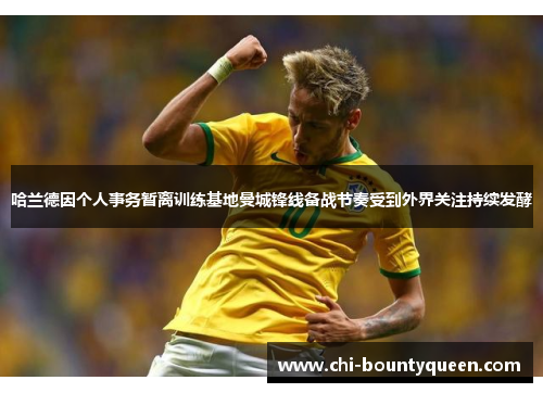 哈兰德因个人事务暂离训练基地曼城锋线备战节奏受到外界关注持续发酵